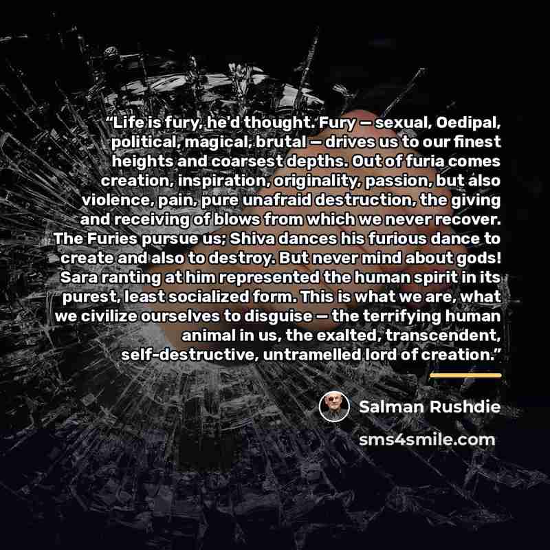 “Life is fury, he'd thought. Fury — sexual, Oedipal, political, magical, brutal — drives us to our finest heights and coarsest depths. Out of furia comes creation, inspiration, originality, passion, but also violence, pain, pure unafraid destruction, the giving and receiving of blows from which we…” quote by Salman Rushdie