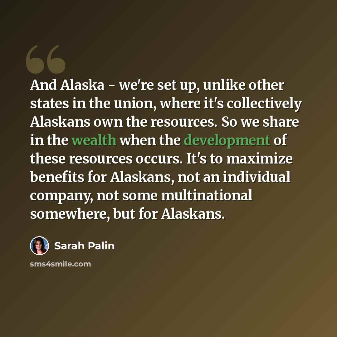 “And Alaska - we're set up, unlike other states in the union, where it's collectively Alaskans own the resources. So we share in the wealth when the development of these resources occurs. It's to maximize benefits for Alaskans, not an individual company, not some multinational somewhere, but for…” quote by Sarah Palin