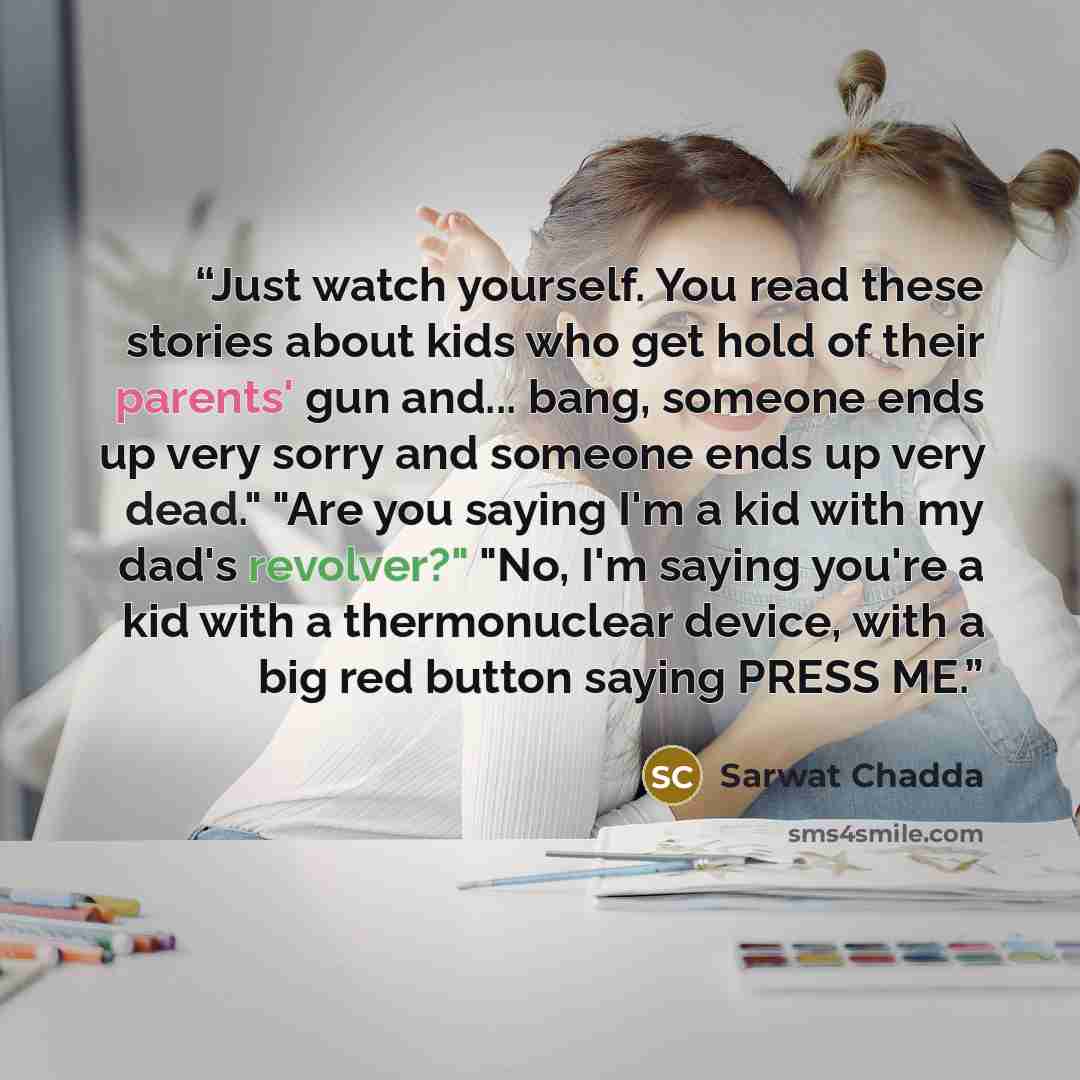 “Just watch yourself. You read these stories about kids who get hold of their parents' gun and... bang, someone ends up very sorry and someone ends up very dead." "Are you saying I'm a kid with my dad's revolver?" "No, I'm saying you're a kid with a thermonuclear device, with a big red button…” quote by Sarwat Chadda