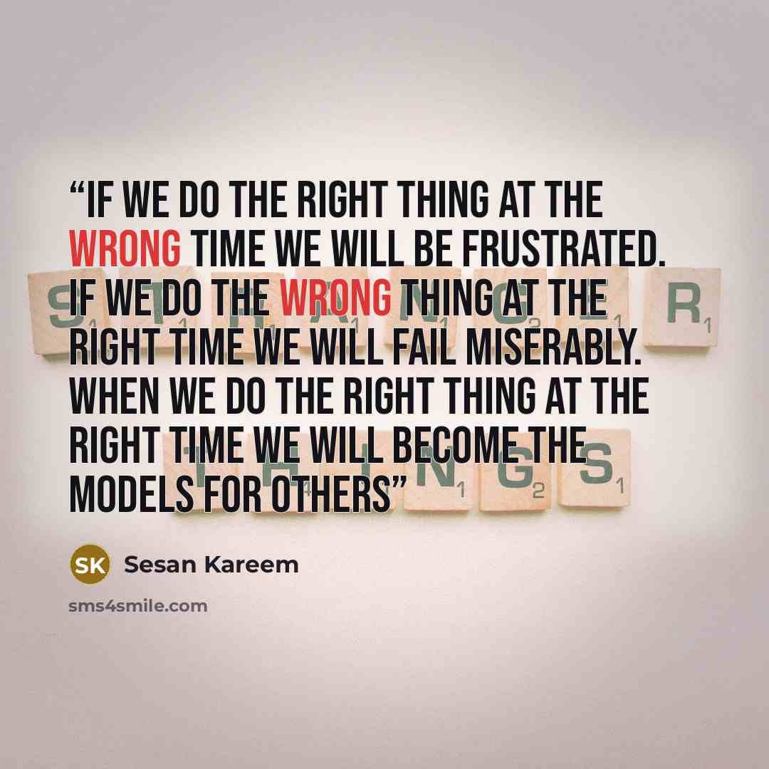 “If we do the RIGHT thing at the WRONG time we will be frustrated. If we do the WRONG thing at the RIGHT time we will fail miserably. When we DO the RIGHT thing at the RIGHT time we will become the models for others” quote by Sesan Kareem