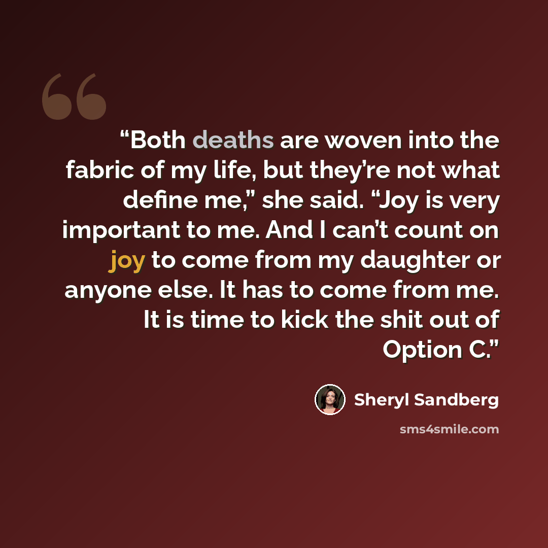 “Both deaths are woven into the fabric of my life, but they’re not what define me,” she said. “Joy is very important to me. And I can’t count on joy to come from my daughter or anyone else. It has to come from me. It is time to kick the shit out of Option C.” quote by Sheryl Sandberg