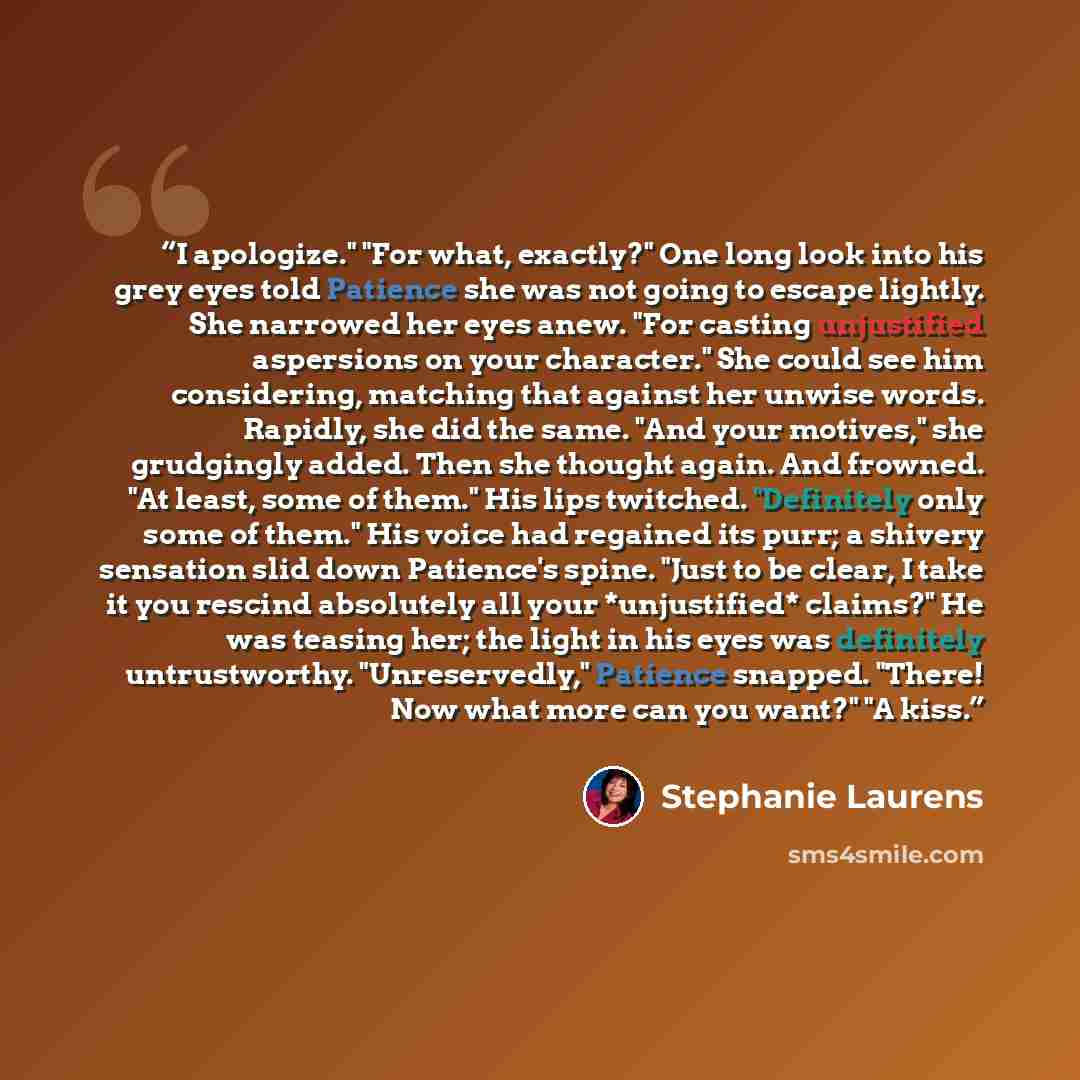 “I apologize." "For what, exactly?" One long look into his grey eyes told Patience she was not going to escape lightly. She narrowed her eyes anew. "For casting unjustified aspersions on your character." She could see him considering, matching that against her unwise words. Rapidly, she did the…” quote by Stephanie Laurens
