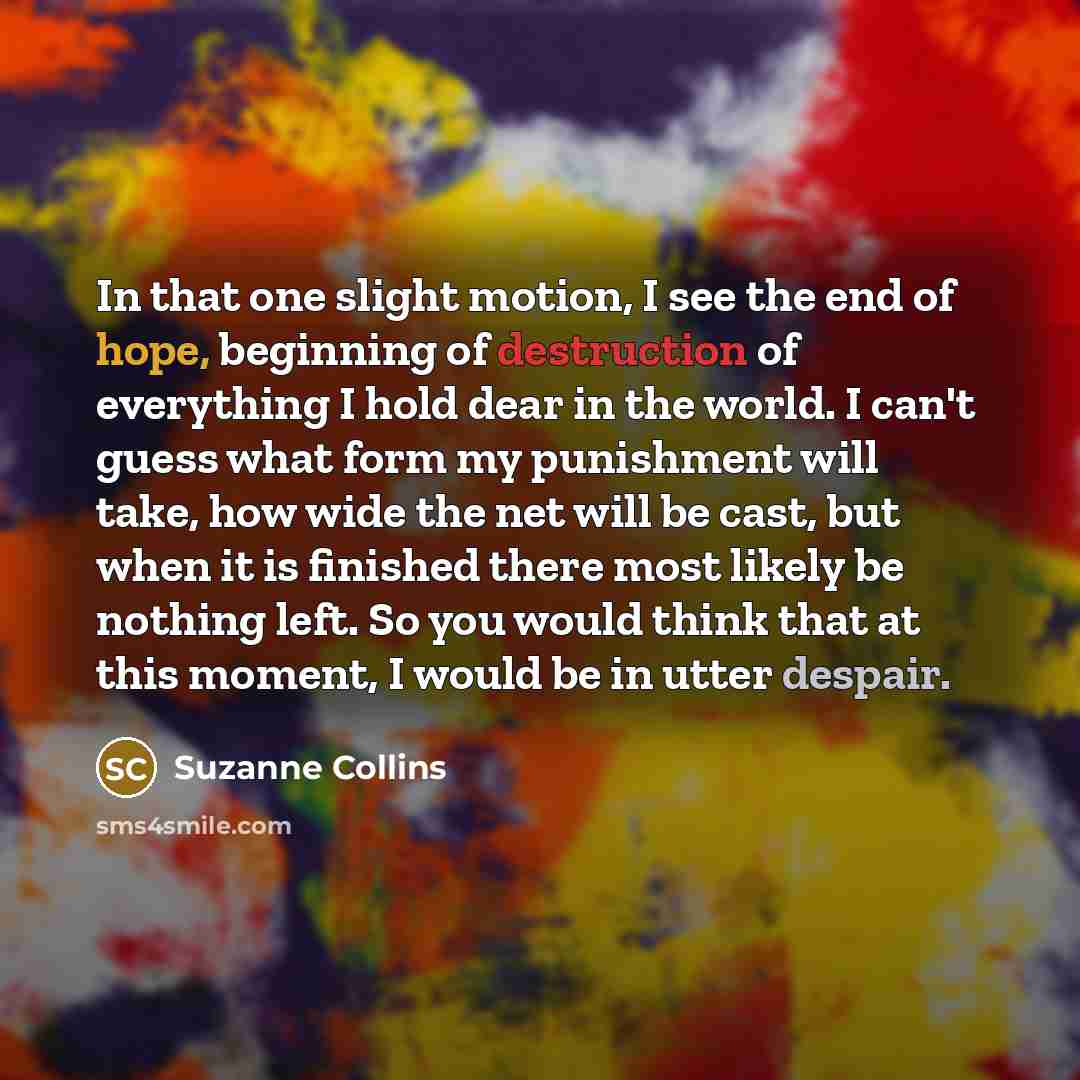“In that one slight motion, I see the end of hope, beginning of destruction of everything I hold dear in the world. I can't guess what form my punishment will take, how wide the net will be cast, but when it is finished there most likely be nothing left. So you would think that at this moment, I…” quote by Suzanne Collins