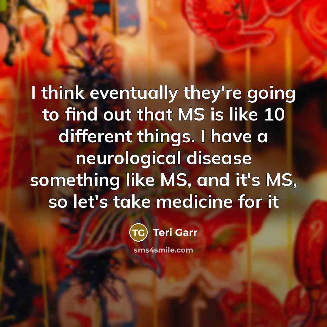 “I think eventually they're going to find out that MS is like 10 different things. I have a neurological disease something like MS, and it's MS, so let's take medicine for it” quote by Teri Garr