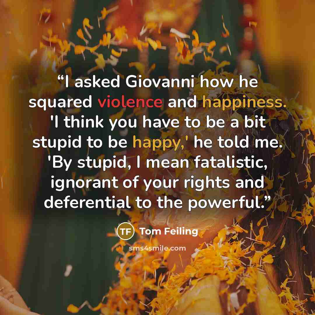 “I asked Giovanni how he squared violence and happiness. 'I think you have to be a bit stupid to be happy,' he told me. 'By stupid, I mean fatalistic, ignorant of your rights and deferential to the powerful.” quote by Tom Feiling