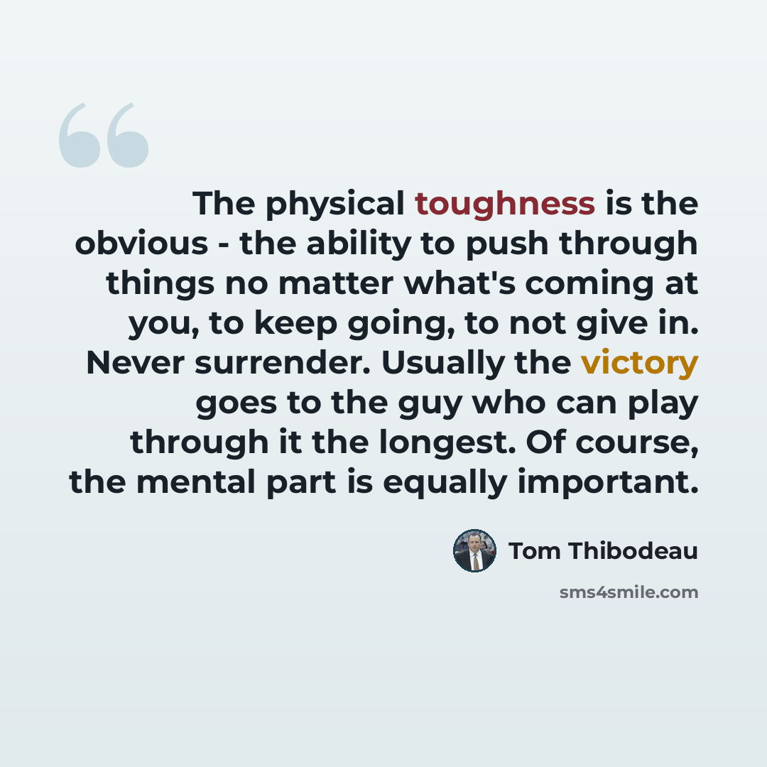 “The physical toughness is the obvious - the ability to push through things no matter what's coming at you, to keep going, to not give in. Never surrender. Usually the victory goes to the guy who can play through it the longest. Of course, the mental part is equally important.” quote by Tom Thibodeau