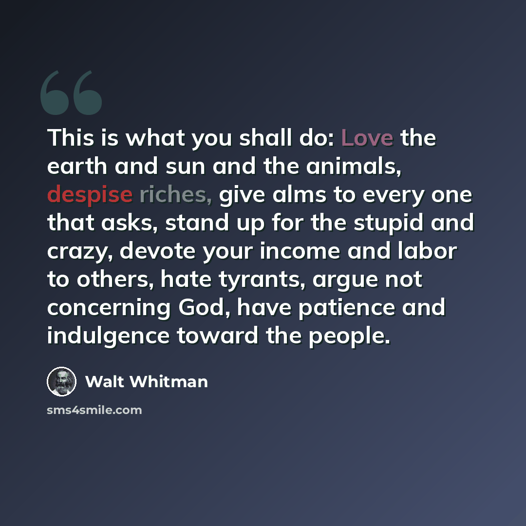 “This is what you shall do: Love the earth and sun and the animals, despise riches, give alms to every one that asks, stand up for the stupid and crazy, devote your income and labor to others, hate tyrants, argue not concerning God, have patience and indulgence toward the people.” quote by Walt Whitman