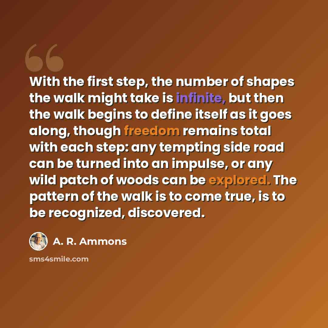 “With the first step, the number of shapes the walk might take is infinite, but then the walk begins to define itself as it goes along, though freedom remains total with each step: any tempting side road can be turned into an impulse, or any wild patch of woods can be explored. The pattern of the…” quote by A. R. Ammons