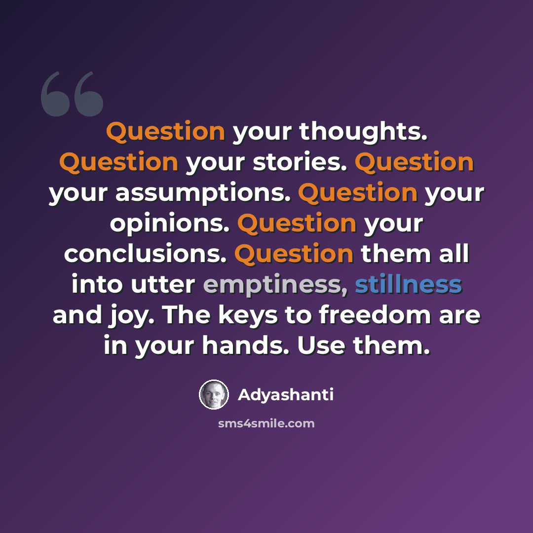 “Question your thoughts. Question your stories. Question your assumptions. Question your opinions. Question your conclusions. Question them all into utter emptiness, stillness and joy. The keys to freedom are in your hands. Use them.” quote by Adyashanti