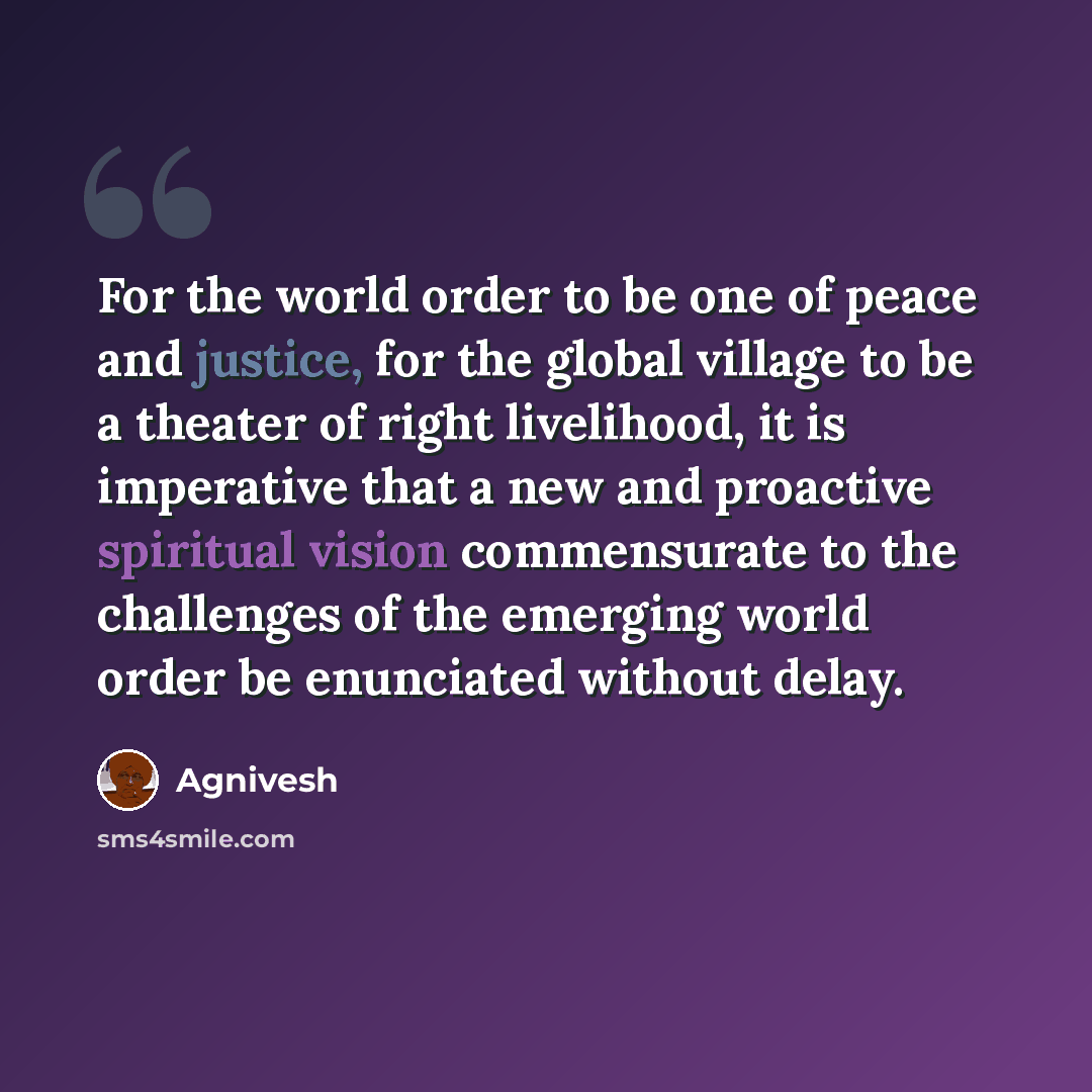 “For the world order to be one of peace and justice, for the global village to be a theater of right livelihood, it is imperative that a new and proactive spiritual vision commensurate to the challenges of the emerging world order be enunciated without delay.” quote by Agnivesh