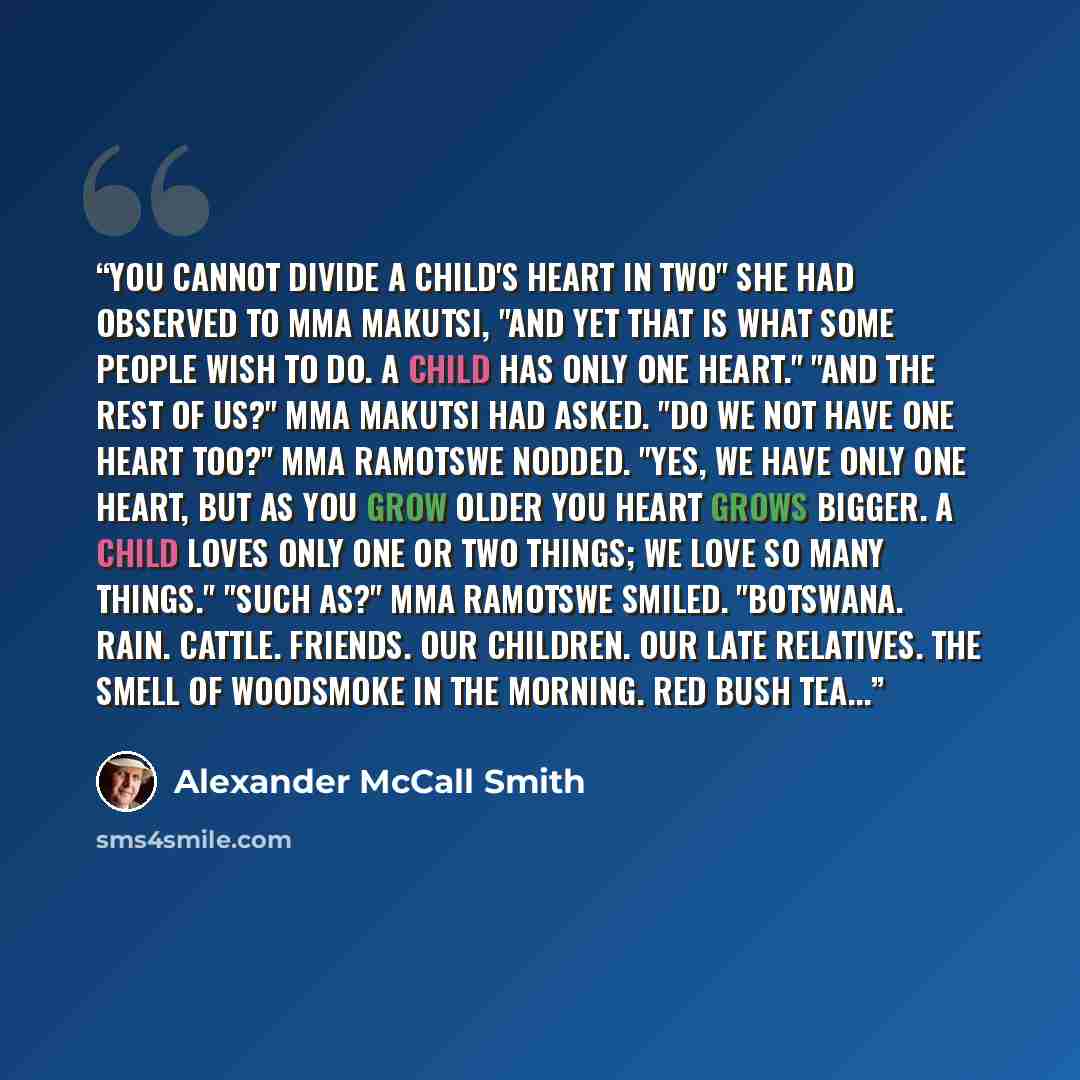 “You cannot divide a child's heart in two" she had observed to Mma Makutsi, "and yet that is what some people wish to do. A child has only one heart." "And the rest of us?" Mma Makutsi had asked. "Do we not have one heart too?" Mma Ramotswe nodded. "Yes, we have only one heart, but as you grow…” quote by Alexander McCall Smith