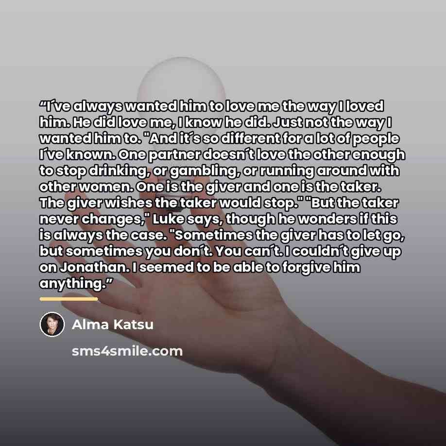 “I´ve always wanted him to love me the way I loved him. He did love me, I know he did. Just not the way I wanted him to. "And it´s so different for a lot of people I´ve known. One partner doesn´t love the other enough to stop drinking, or gambling, or running around with other women. One is the…” quote by Alma Katsu