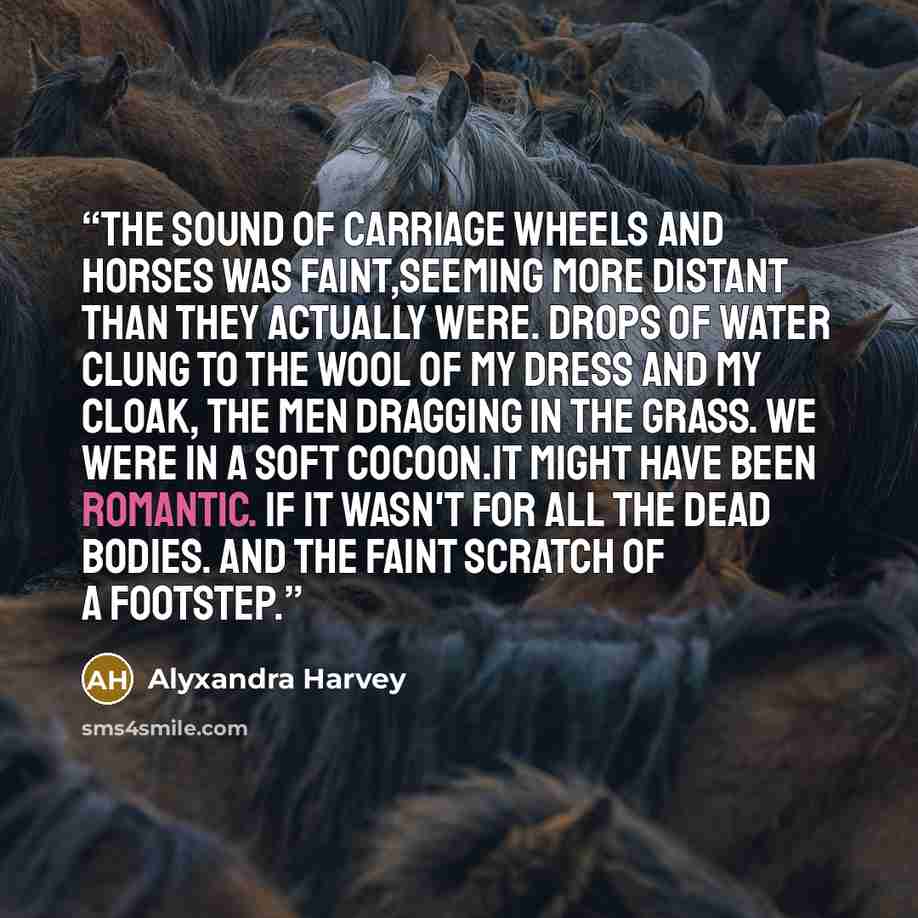 “The sound of carriage wheels and horses was faint,seeming more distant than they actually were. Drops of water clung to the wool of my dress and my cloak, the men dragging in the grass. We were in a soft cocoon.It might have been romantic. If it wasn't for all the dead bodies. And the faint…” quote by Alyxandra Harvey