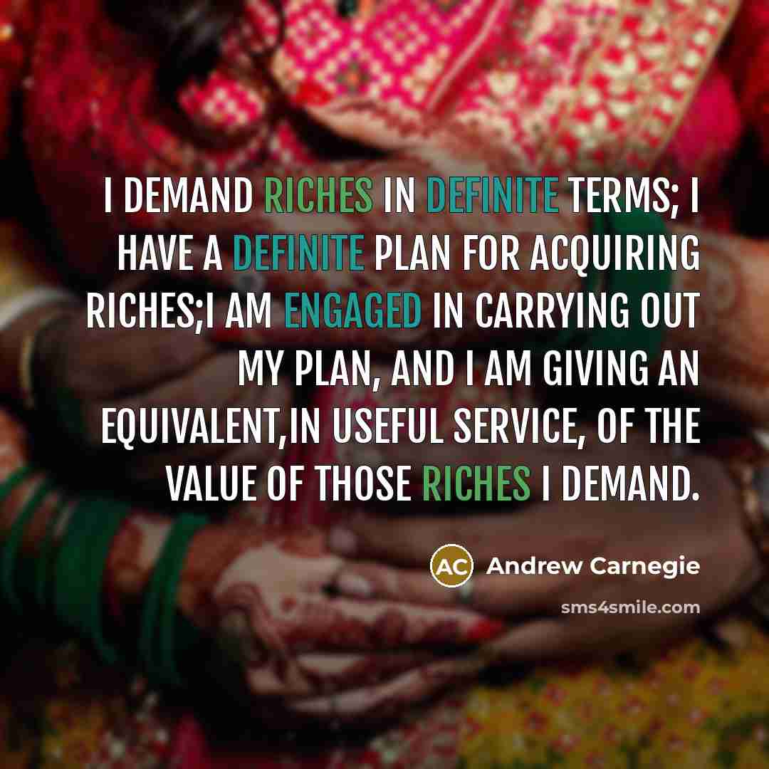“I demand riches in definite terms; I have a definite plan for acquiring riches;I am engaged in carrying out my plan, and I am giving an equivalent,in useful service, of the value of those riches I demand.” quote by Andrew Carnegie