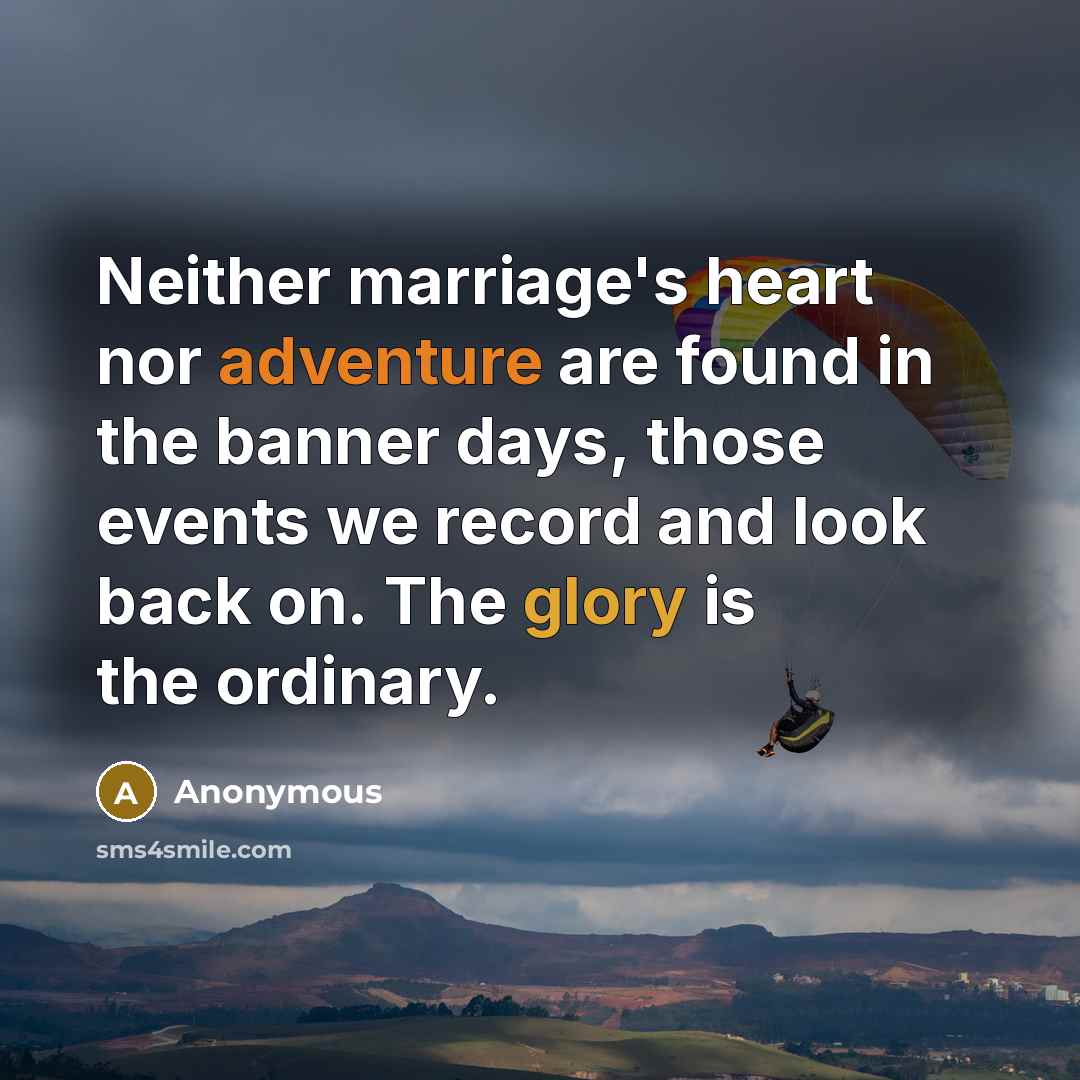 “Neither marriage's heart nor adventure are found in the banner days, those events we record and look back on. The glory is the ordinary.” quote by Anonymous