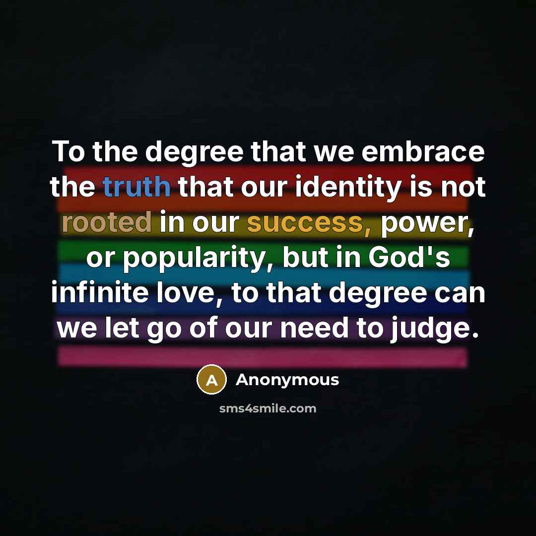 “To the degree that we embrace the truth that our identity is not rooted in our success, power, or popularity, but in God's infinite love, to that degree can we let go of our need to judge.” quote by Anonymous