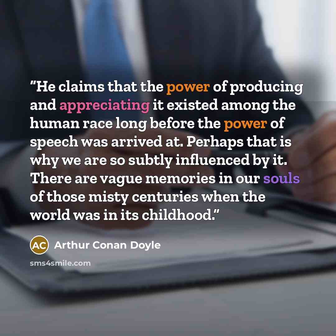 “He claims that the power of producing and appreciating it existed among the human race long before the power of speech was arrived at. Perhaps that is why we are so subtly influenced by it. There are vague memories in our souls of those misty centuries when the world was in its childhood.” quote by Arthur Conan Doyle