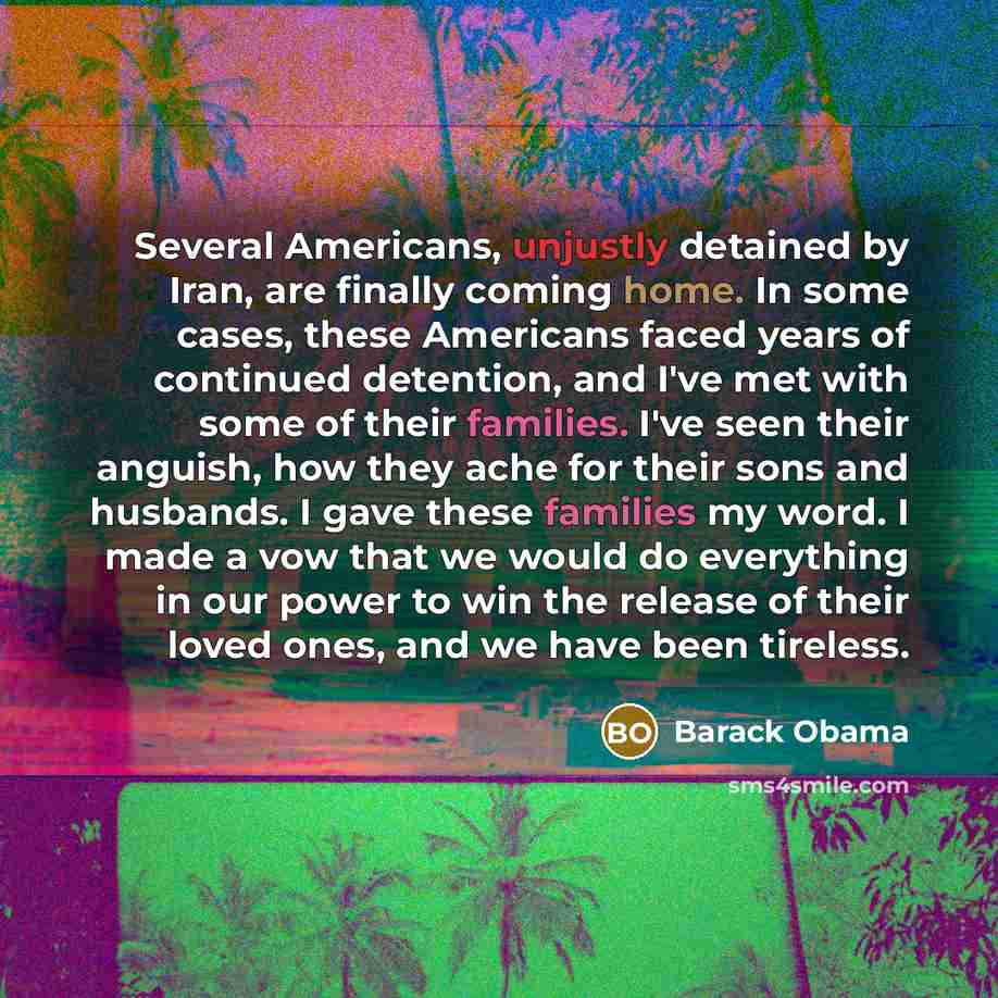 “Several Americans, unjustly detained by Iran, are finally coming home. In some cases, these Americans faced years of continued detention, and I've met with some of their families. I've seen their anguish, how they ache for their sons and husbands. I gave these families my word. I made a vow that…” quote by Barack Obama