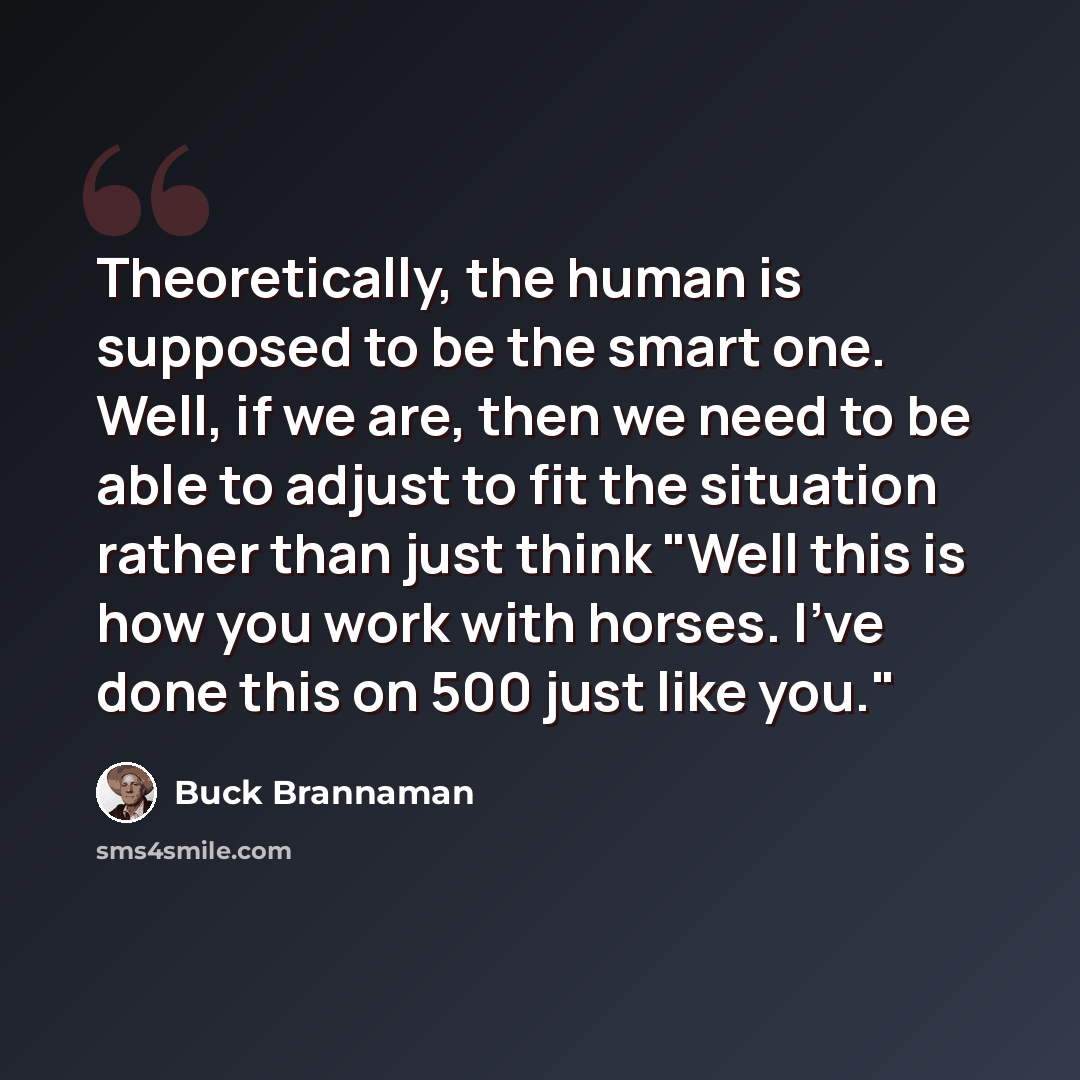“Theoretically, the human is supposed to be the smart one. Well, if we are, then we need to be able to adjust to fit the situation rather than just think "Well this is how you work with horses. I've done this on 500 just like you."” quote by Buck Brannaman