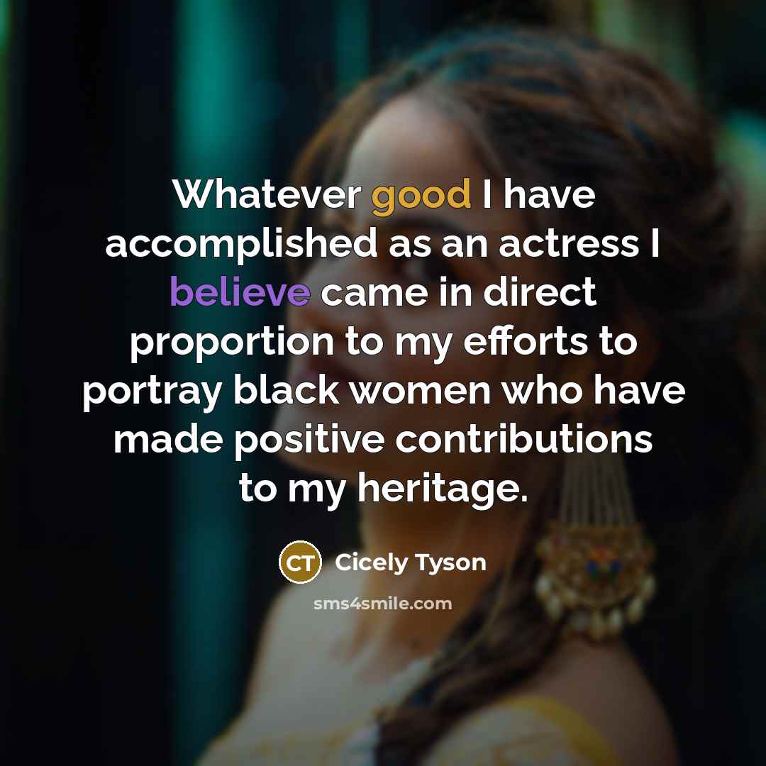 “Whatever good I have accomplished as an actress I believe came in direct proportion to my efforts to portray black women who have made positive contributions to my heritage.” quote by Cicely Tyson