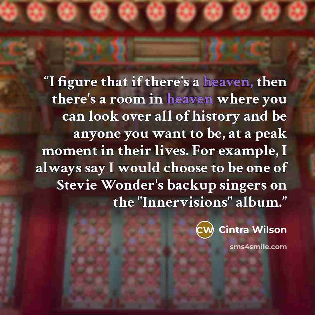 “I figure that if there's a heaven, then there's a room in heaven where you can look over all of history and be anyone you want to be, at a peak moment in their lives. For example, I always say I would choose to be one of Stevie Wonder's backup singers on the "Innervisions" album.” quote by Cintra Wilson