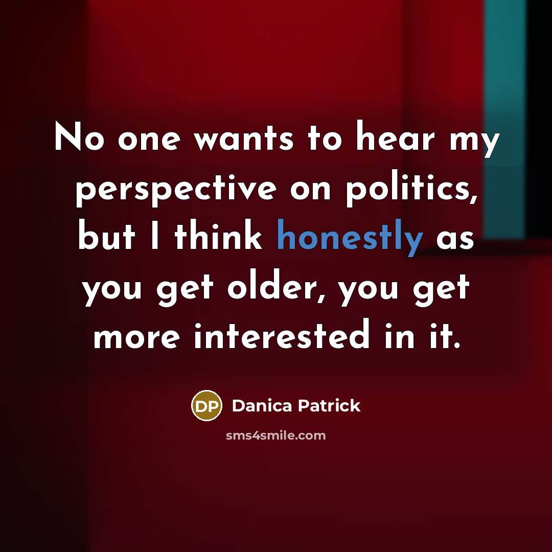 “No one wants to hear my perspective on politics, but I think honestly as you get older, you get more interested in it.” quote by Danica Patrick