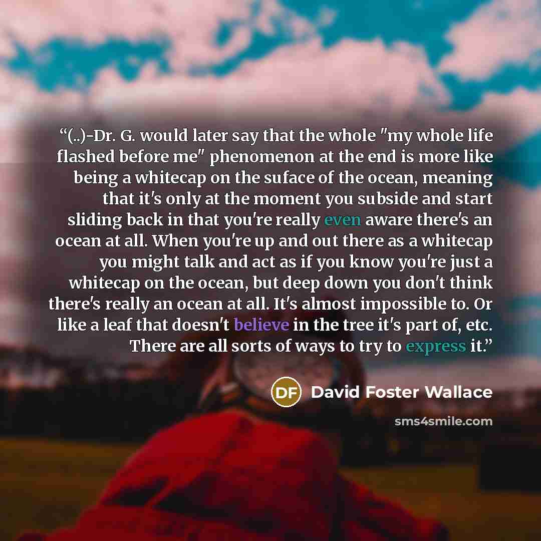 “(..)-Dr. G. would later say that the whole "my whole life flashed before me" phenomenon at the end is more like being a whitecap on the suface of the ocean, meaning that it's only at the moment you subside and start sliding back in that you're really even aware there's an ocean at all. When you're…” quote by David Foster Wallace