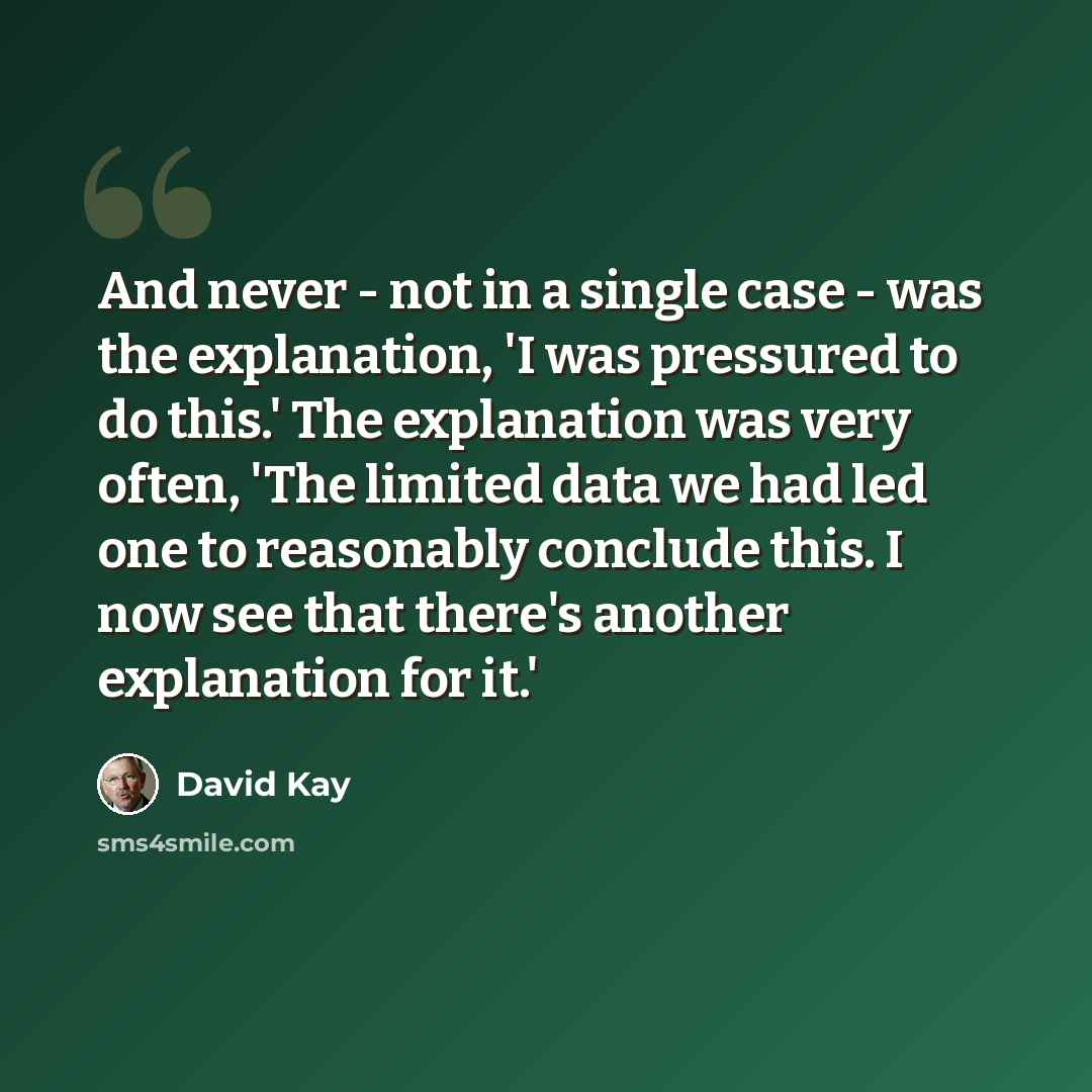 “And never - not in a single case - was the explanation, 'I was pressured to do this.' The explanation was very often, 'The limited data we had led one to reasonably conclude this. I now see that there's another explanation for it.'” quote by David Kay