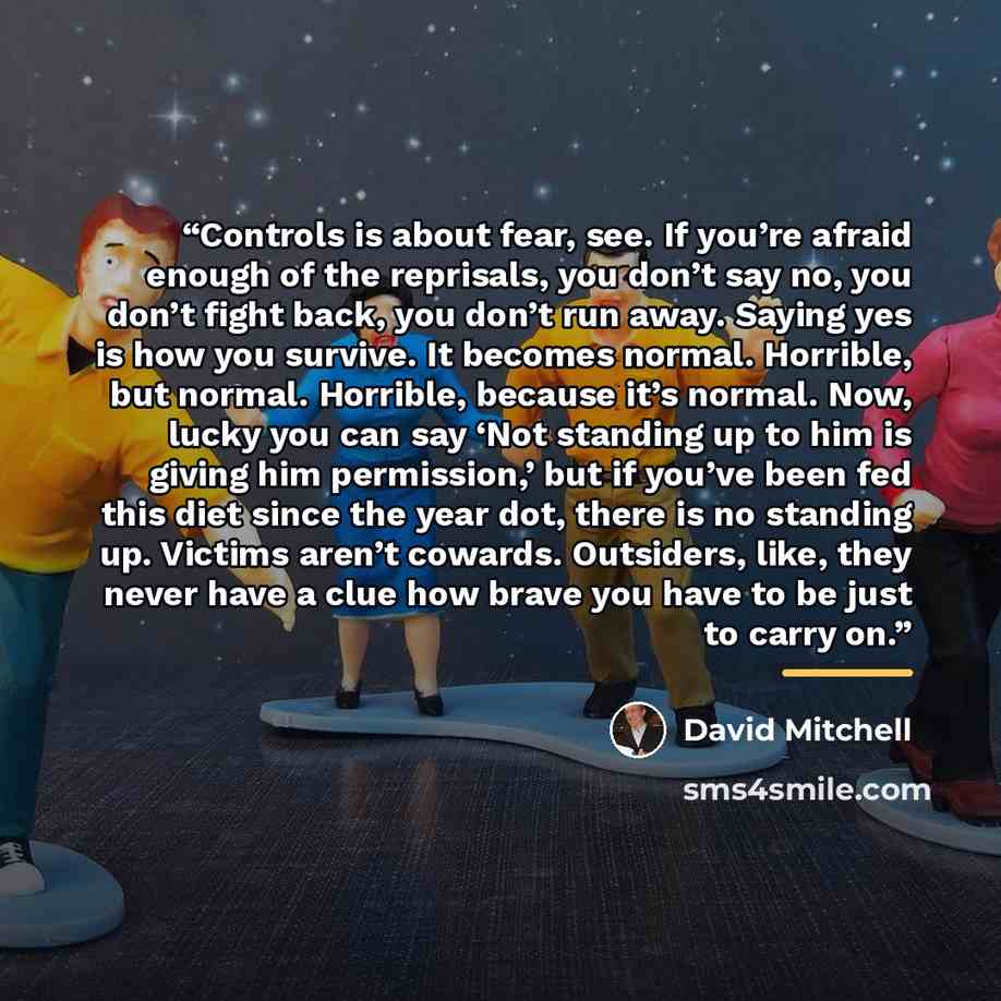 “Controls is about fear, see. If you’re afraid enough of the reprisals, you don’t say no, you don’t fight back, you don’t run away. Saying yes is how you survive. It becomes normal. Horrible, but normal. Horrible, because it’s normal. Now, lucky you can say ‘Not standing up to him is giving him…” quote by David Mitchell