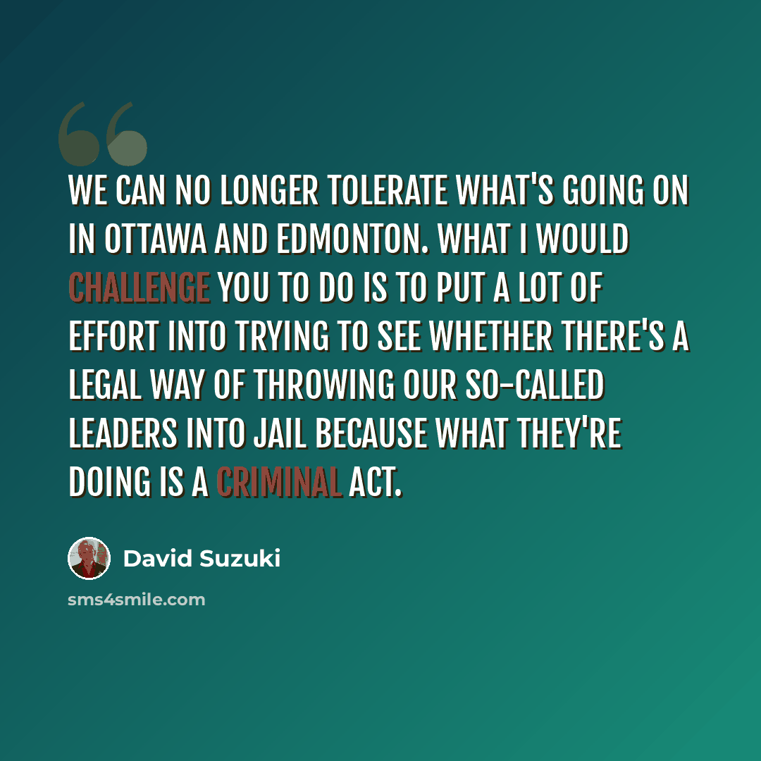 “We can no longer tolerate what's going on in Ottawa and Edmonton. What I would challenge you to do is to put a lot of effort into trying to see whether there's a legal way of throwing our so-called leaders into jail because what they're doing is a criminal act.” quote by David Suzuki
