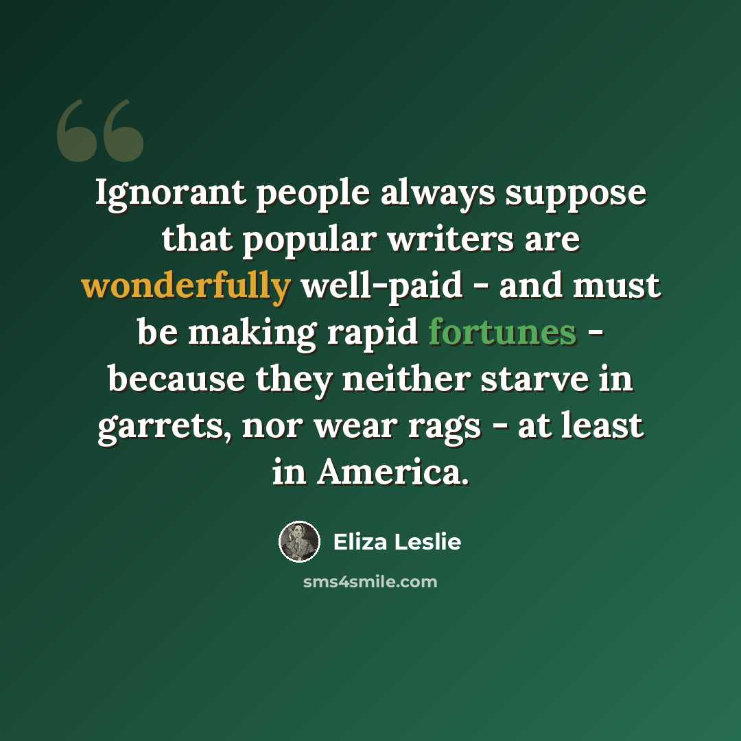 “Ignorant people always suppose that popular writers are wonderfully well-paid - and must be making rapid fortunes - because they neither starve in garrets, nor wear rags - at least in America.” quote by Eliza Leslie