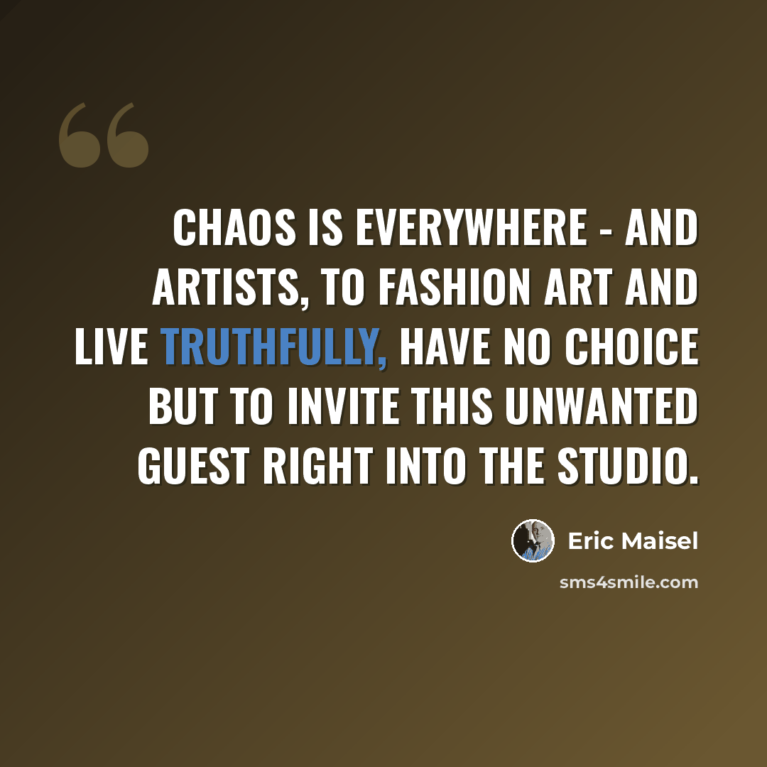 “Chaos is everywhere - and artists, to fashion art and live truthfully, have no choice but to invite this unwanted guest right into the studio.” quote by Eric Maisel