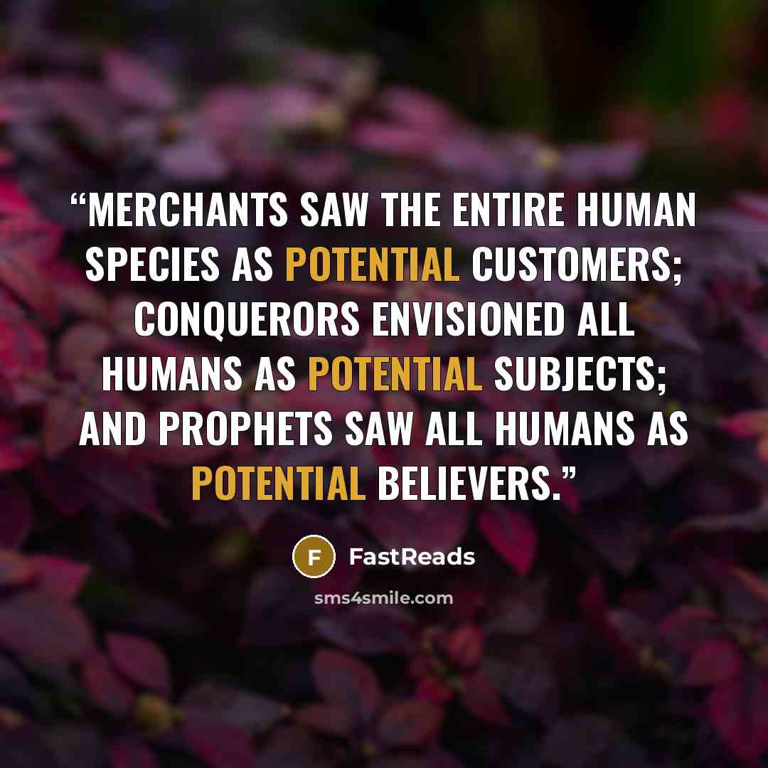 “Merchants saw the entire human species as potential customers; conquerors envisioned all humans as potential subjects; and prophets saw all humans as potential believers.” quote by FastReads