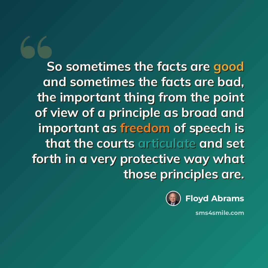 “So sometimes the facts are good and sometimes the facts are bad, the important thing from the point of view of a principle as broad and important as freedom of speech is that the courts articulate and set forth in a very protective way what those principles are.” quote by Floyd Abrams