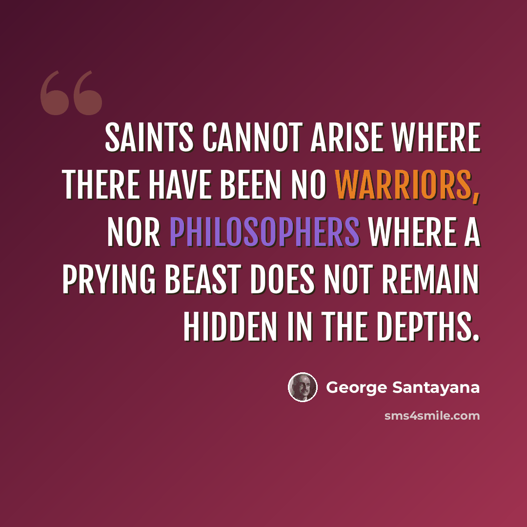 “Saints cannot arise where there have been no warriors, nor philosophers where a prying beast does not remain hidden in the depths.” quote by George Santayana