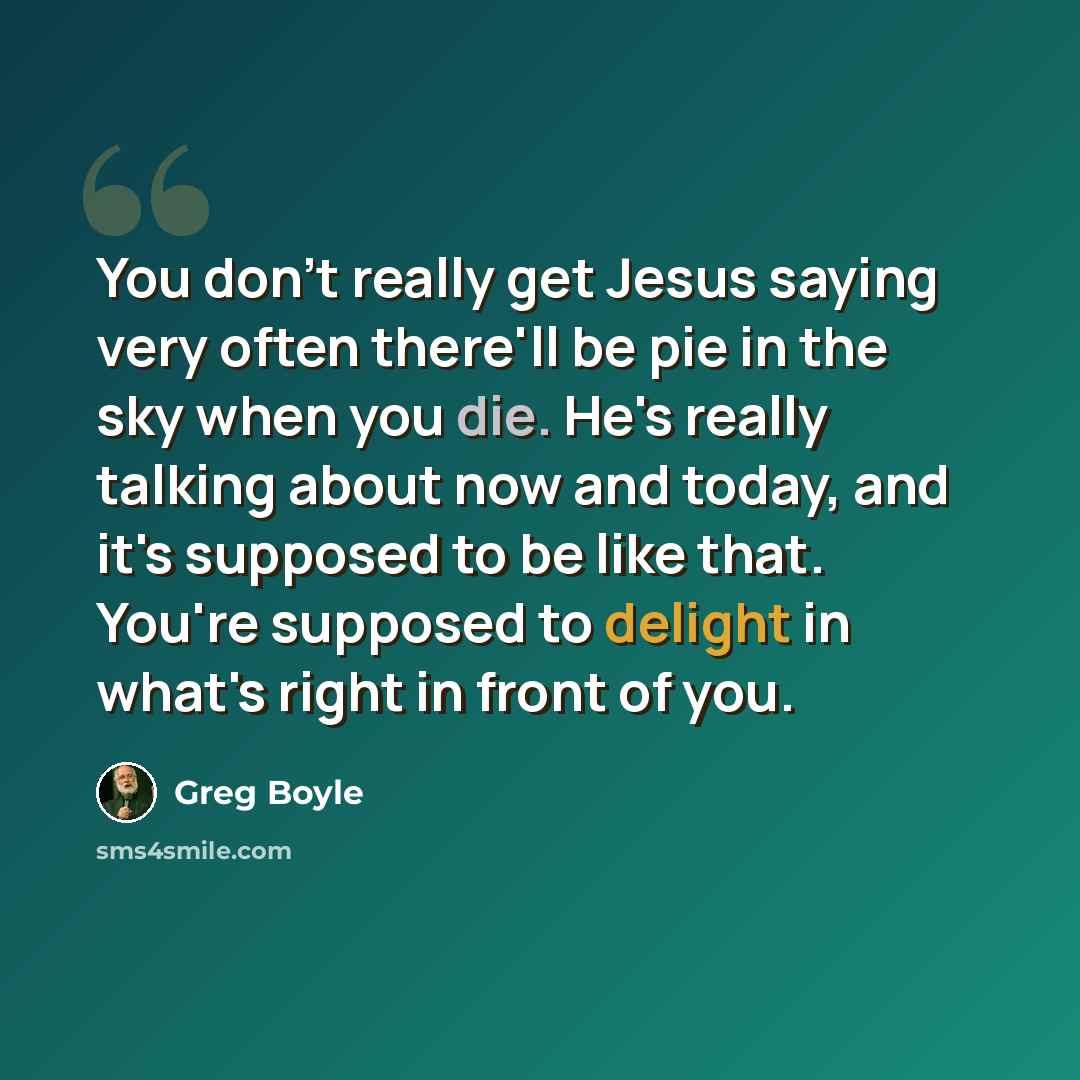 “You don't really get Jesus saying very often there'll be pie in the sky when you die. He's really talking about now and today, and it's supposed to be like that. You're supposed to delight in what's right in front of you.” quote by Greg Boyle