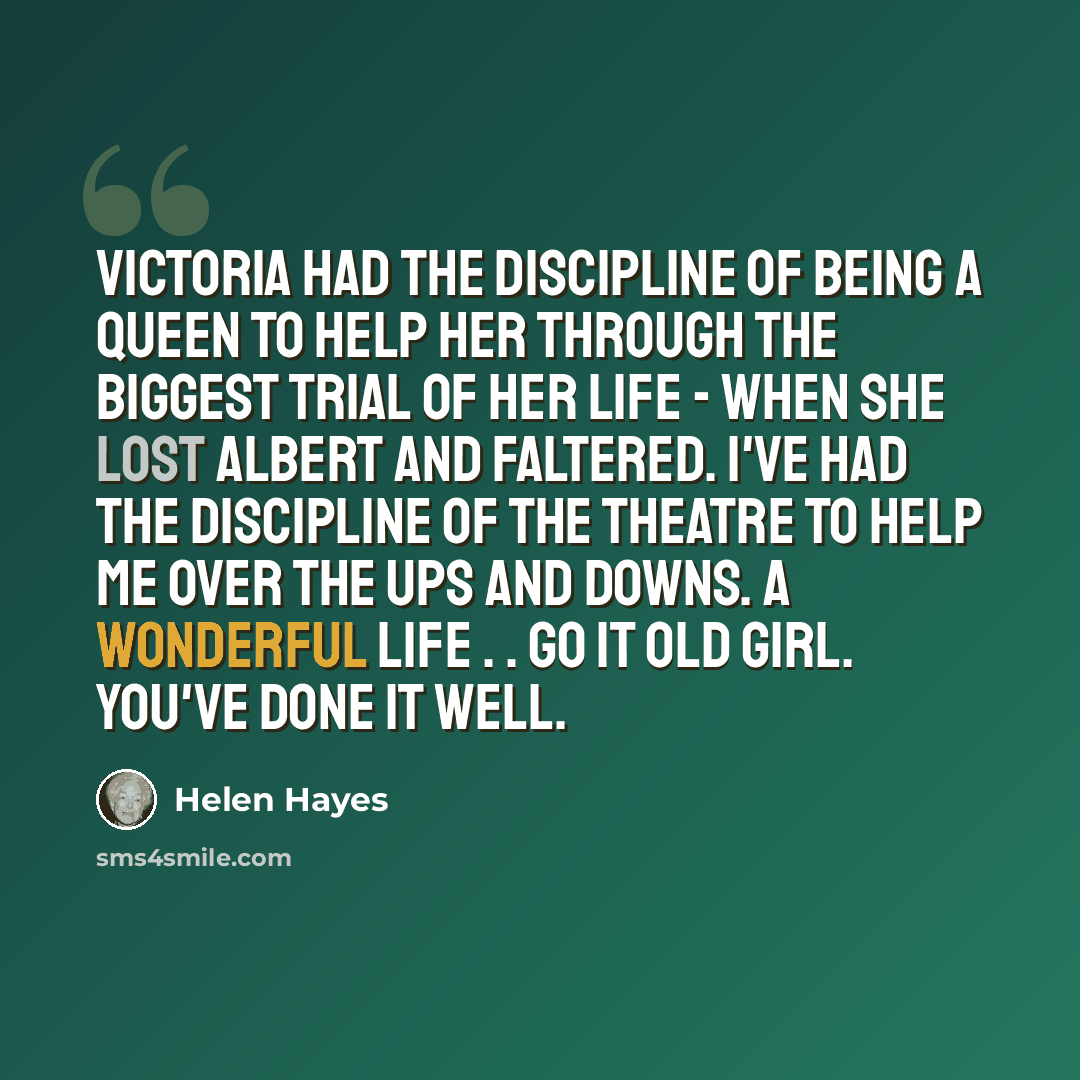 “Victoria had the discipline of being a queen to help her through the biggest trial of her life - when she lost Albert and faltered. I've had the discipline of the theatre to help me over the ups and downs. A wonderful life . . Go it old girl. You've done it well.” quote by Helen Hayes