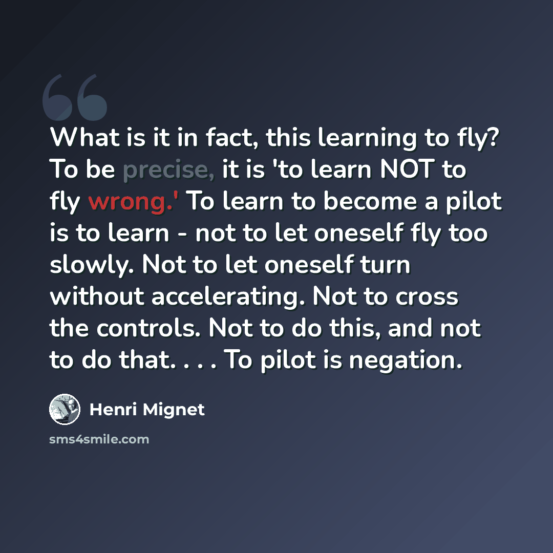 “What is it in fact, this learning to fly? To be precise, it is 'to learn NOT to fly wrong.' To learn to become a pilot is to learn - not to let oneself fly too slowly. Not to let oneself turn without accelerating. Not to cross the controls. Not to do this, and not to do that. . . . To pilot is…” quote by Henri Mignet