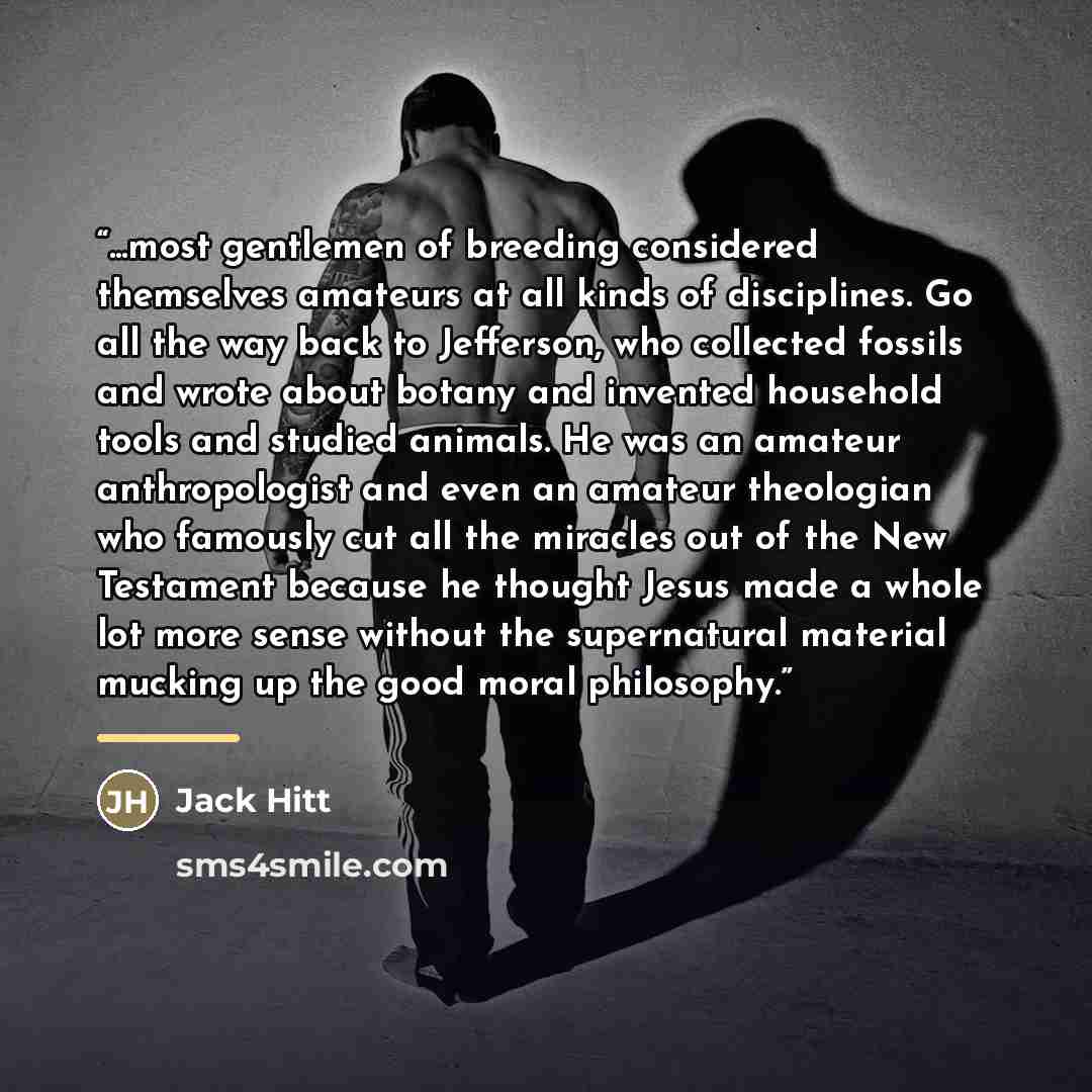 “...most gentlemen of breeding considered themselves amateurs at all kinds of disciplines. Go all the way back to Jefferson, who collected fossils and wrote about botany and invented household tools and studied animals. He was an amateur anthropologist and even an amateur theologian who famously…” quote by Jack Hitt