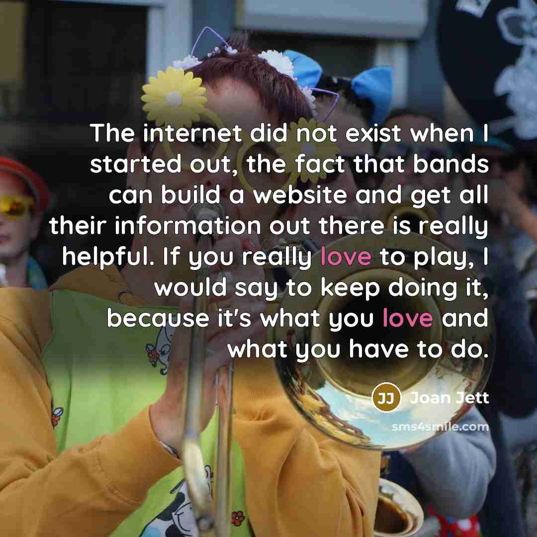 “The internet did not exist when I started out, the fact that bands can build a website and get all their information out there is really helpful. If you really love to play, I would say to keep doing it, because it's what you love and what you have to do.” quote by Joan Jett