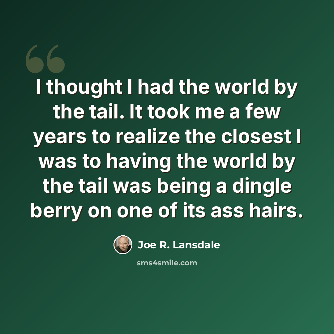 “I thought I had the world by the tail. It took me a few years to realize the closest I was to having the world by the tail was being a dingle berry on one of its ass hairs.” quote by Joe R. Lansdale