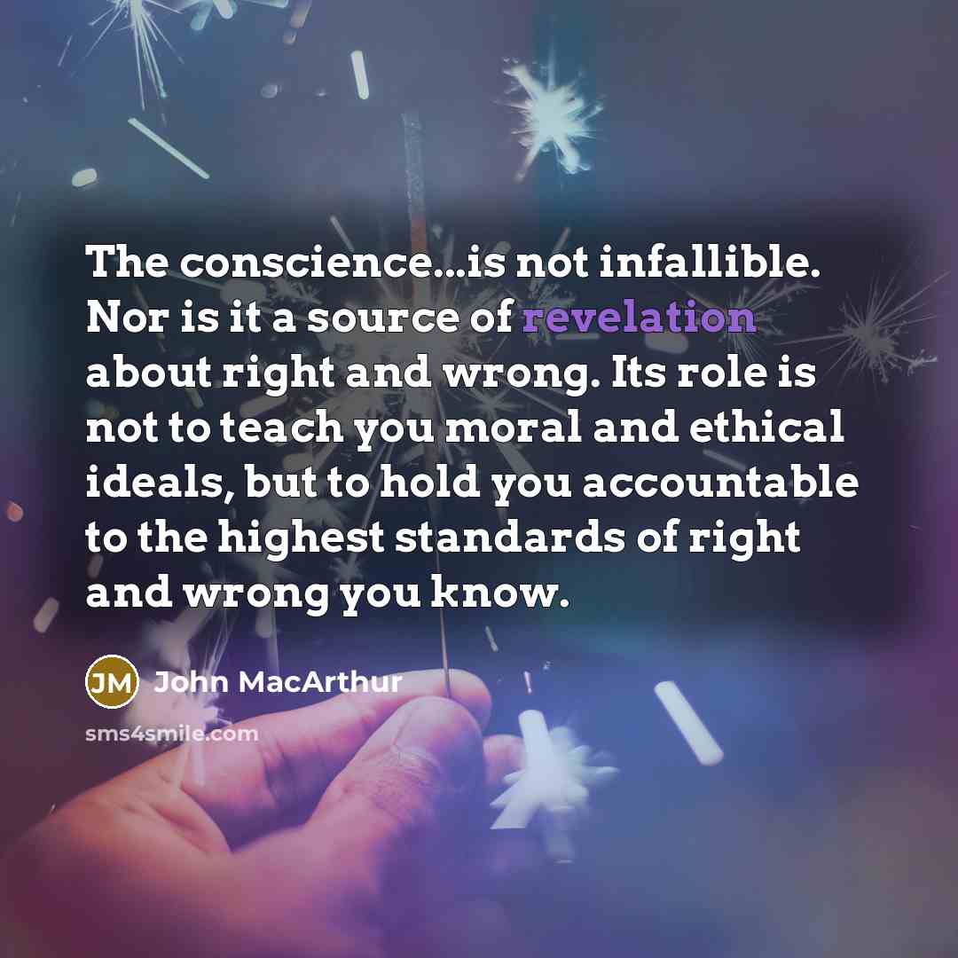 “The conscience...is not infallible. Nor is it a source of revelation about right and wrong. Its role is not to teach you moral and ethical ideals, but to hold you accountable to the highest standards of right and wrong you know.” quote by John Macarthur