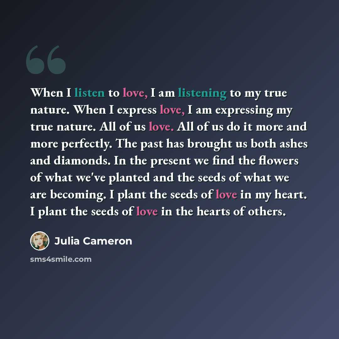 “When I listen to love, I am listening to my true nature. When I express love, I am expressing my true nature. All of us love. All of us do it more and more perfectly. The past has brought us both ashes and diamonds. In the present we find the flowers of what we've planted and the seeds of what we…” quote by Julia Cameron