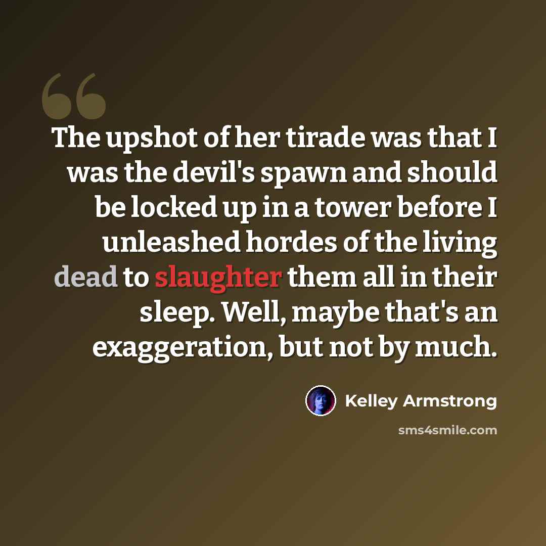 “The upshot of her tirade was that I was the devil's spawn and should be locked up in a tower before I unleashed hordes of the living dead to slaughter them all in their sleep. Well, maybe that's an exaggeration, but not by much.” quote by Kelley Armstrong