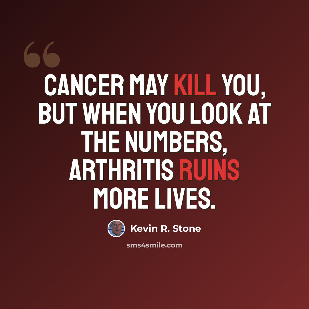 “Cancer may kill you, but when you look at the numbers, arthritis ruins more lives.” quote by Kevin R. Stone