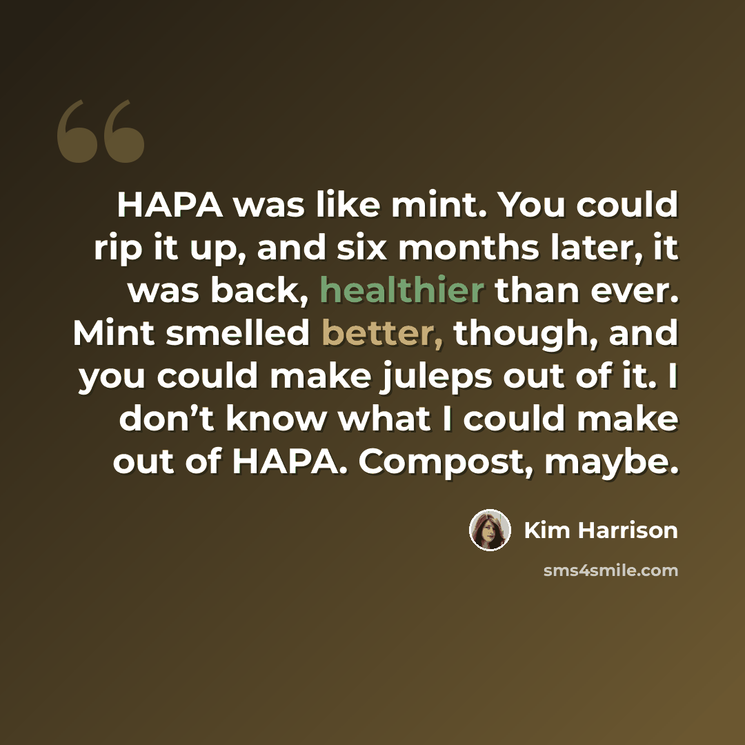 “HAPA was like mint. You could rip it up, and six months later, it was back, healthier than ever. Mint smelled better, though, and you could make juleps out of it. I don’t know what I could make out of HAPA. Compost, maybe.” quote by Kim Harrison