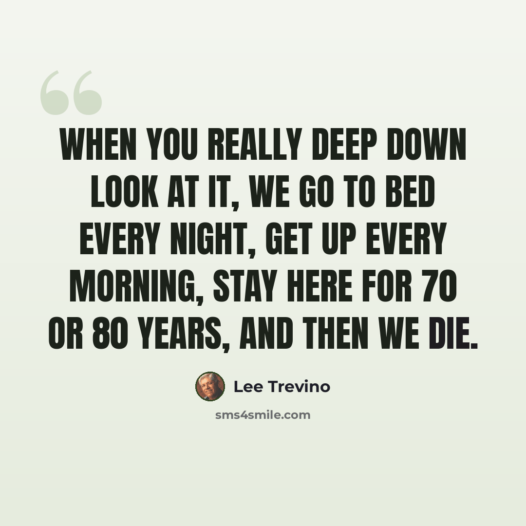 “When you really deep down look at it, we go to bed every night, get up every morning, stay here for 70 or 80 years, and then we die.” quote by Lee Trevino