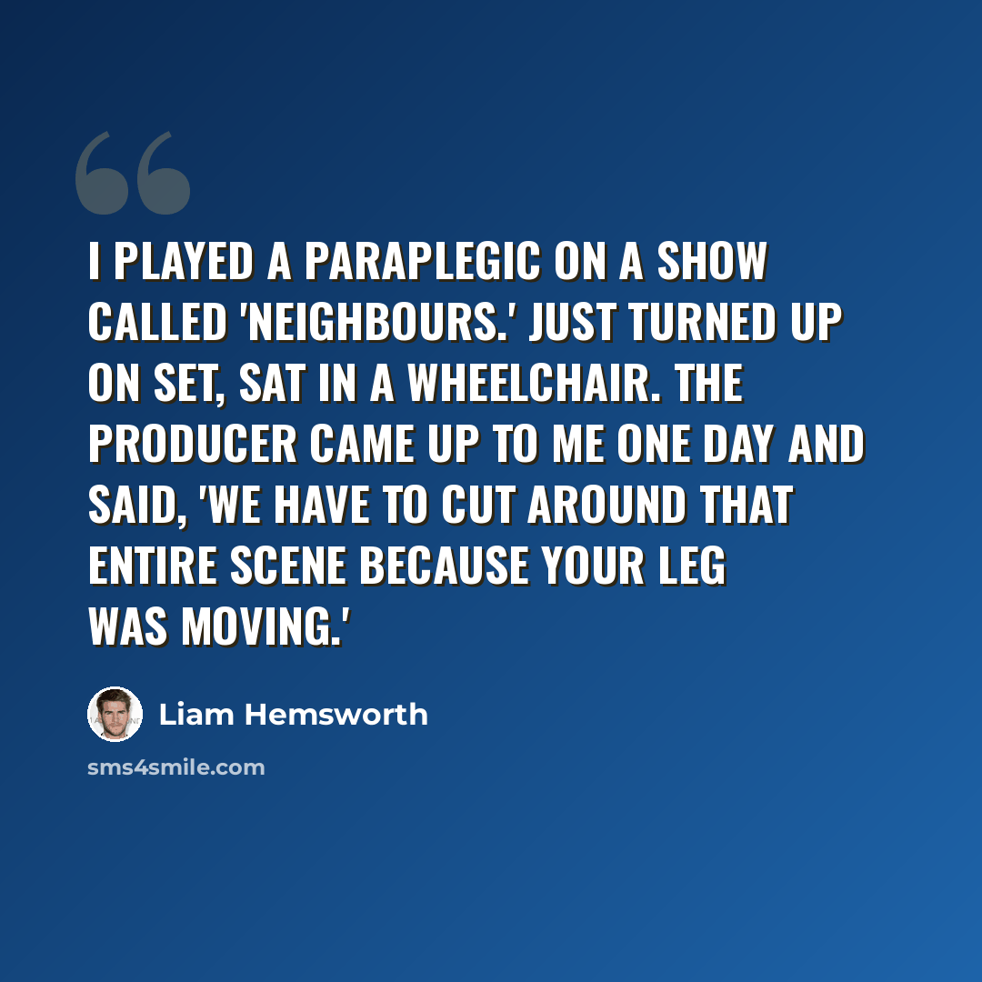 “I played a paraplegic on a show called 'Neighbours.' Just turned up on set, sat in a wheelchair. The producer came up to me one day and said, 'We have to cut around that entire scene because your leg was moving.'” quote by Liam Hemsworth