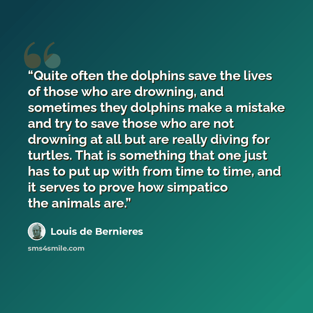 “Quite often the dolphins save the lives of those who are drowning, and sometimes they dolphins make a mistake and try to save those who are not drowning at all but are really diving for turtles. That is something that one just has to put up with from time to time, and it serves to prove how…” quote by Louis de Bernières