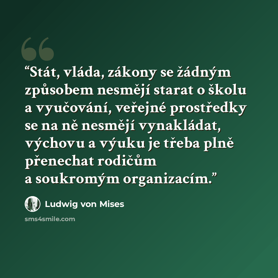 “Stát, vláda, zákony se žádným způsobem nesmějí starat o školu a vyučování, veřejné prostředky se na ně nesmějí vynakládat, výchovu a výuku je třeba plně přenechat rodičům a soukromým organizacím.” quote by Ludwig von Mises
